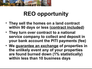 REO opportunity They sell the homes on a land contract within 90 days or less ( contract included ) They turn over contract to a national service company to collect and deposit in your bank account the PITI payments (fee) We  guarantee an exchange  of properties in the unlikely event any of your properties are found burned down (1% statistically) within less than 10 business days 