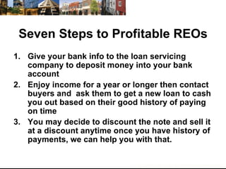 Seven Steps to Profitable REOs Give your bank info to the loan servicing company to deposit money into your bank account Enjoy income for a year or longer then contact buyers and  ask them to get a new loan to cash you out based on their good history of paying on time  You may decide to discount the note and sell it at a discount anytime once you have history of payments, we can help you with that.  