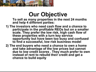 Our Objective To sell as many properties in the next 24 months and help 4 different parties: 1) The investors who need cash flow and a chance to participate in the profitable REOs but on a smaller scale. They prefer the low risk, high cash flow of these properties with a turn key service opportunity but have been too busy and confused to find a successful, low risk business model 2) The end buyers who need a chance to own a home and take advantage of the low prices but cannot due to low credit scores . They much prefer to own instead of rent to rebuild their credit and get a chance to build equity 