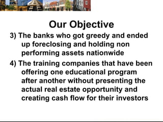 Our Objective 3) The banks who got greedy and ended up foreclosing and holding non performing assets nationwide 4) The training companies that have been offering one educational program after another without presenting the actual real estate opportunity and creating cash flow for their investors 