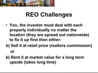 REO Challenges You, the investor must deal with each property individually no matter the location (they are spread out nationwide) to fix it up first then either: Sell it at retail price (realtors commission) or  b) Rent it at market value for a long term upside (takes long time) 