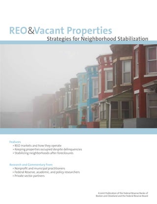 REO&Vacant Properties
                            Strategies for Neighborhood Stabilization




                                                                                     September 2010


Features
  • REO markets and how they operate
  • Keeping properties occupied despite delinquencies
  • Stabilizing neighborhoods after foreclosures


Research and Commentary from
  • Nonprofit and municipal practitioners
  • Federal Reserve, academic, and policy researchers
  • Private sector partners




                                                          A Joint Publication of the Federal Reserve Banks of
                                                        Boston and Cleveland and the Federal Reserve Board
 