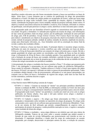 10
identificar estudos relevantes que não foram encontrados durante a busca nos periódicos ou bases de
dados. Além disso, é nesse momento que os critérios de qualificação do artigo são preenchidos
utilizando-se o Form3. Os dados dos artigos podem ser recuperados do Form1, sendo que nessa etapa
outros aspectos do artigo serão avaliados como: quantidade de citações, objetivo e resultados do
estudo, contribuição da pesquisa para a teoria estudada, método de pesquisa utilizado, dentre outros. O
objetivo é realizar uma leitura minuciosa do trabalho e avaliá-lo. Essa avaliação, utilizando os critérios
de qualificação, será útil para priorizar os artigos e assim, identificar os mais relevantes para o estudo.
Cada pesquisador pode criar um formulário (Form3) segundo as características mais apropriadas ao
seu estudo. Em geral, o formulário 3 é utilizado para registrar um resumo do artigo, com informações
do tipo: nome do periódico; título do artigo; autores; ano de publicação; instituição do autor principal
do artigo; país; JCR do periódico; Google Scholar Citation; WoS Citation Report do artigo; campo
para indicar o atendimento aos objetivos da pesquisa; descrição dos objetivos/resultados relevantes do
estudo; método de pesquisa adotado; unidade de análise; tamanho da amostra; amplitude da amostra;
campo para observações relevantes, etc.. Esse formulário será útil na construção da síntese final da
revisão e análise dos resultados obtidos.
No Passo 6 realiza-se a busca nas bases de dados. O principal objetivo é encontrar artigos recentes,
publicados em anais de congressos e eventos científicos que estão indexados em bases de dados.
Utiliza-se a String de busca para identificar um conjunto de artigos relevantes para o estudo. Devido a
grande quantidade de artigos que podem ser encontrados, esse trabalho de busca na base de dados
exige o refinamento da String de busca e dos resultados gerados. Essa quantidade pode ser reduzida
com a limitação do escopo da busca, por exemplo, definindo o período da busca em apenas 5 anos.
Outra restrição importante são as áreas de pesquisa que já são conhecidas devido ao trabalho de busca
e leitura dos artigos encontrados nos periódicos estudados.
A documentação dos artigos e resultados das buscas constitui o Passo 7. Os artigos que passarem pelo
Filtro 3 são catalogados e armazenados em um software para gestão de referências bibliográficas.
Nesse estudo foi utilizado o Mendeley. Também utiliza-se o Form2 e Form3 para registro dos dados
das buscas. O Form2, em especial, é utilizado em todos os passos do procedimento apresentado. Todos
os resultados obtidos durante a fase de processamento, utilizando-se os sete passos apresentados, em
conjunto com os filtros de busca e formulários de registro dos artigos, serão úteis na fase final da
revisão sistemática, conforme descrito a seguir.
5.1.3 FASE 3 – SAÍDA
A fase final do roteiro RBS Roadmap consiste de 4 etapas:
•ETAPA 3.1 Alertas – Consiste na inserção de “alertas” nos principais periódicos identificados
durante a condução da RBS. Ao final da RBS, as informações contidas no Form3 são úteis para
priorizar os artigos e consequentemente identificar os principais periódicos para a área de estudo.
O pesquisador pode inserir “alertas” nos periódicos e receber por email um aviso com os artigos
publicados em futuras edições. Essa ação é útil para rastrear novos artigos e atualizar o
repositório de artigos da pesquisa.
•ETAPA 3.2 Cadastro e arquivo – Os artigos que foram selecionados no Filtro 3, e foram
analisados e interpretados serão incluídos no repositório de artigos da pesquisa. Os artigos serão
armazenados com o apoio de um software para gerenciamento de referencias (Mendeley). Trata-
se de um sistema de fácil utilização que permite compartilhamento de arquivos entre os
participantes do projeto de pesquisa, e ainda possibilita marcação no texto, e registro e anotações
como resultado da leitura dos artigos.
•ETAPA 3.3 Síntese e resultados – nessa etapa elabora-se um relatório que será uma síntese da
bibliografia estudada. Trata-se de um texto sobre o assunto estudado que poderá assumir o
formato de uma seção de revisão bibliográfica que posteriormente será inserida na tese ou
dissertação. É importante identificar o estado atual do corpo de conhecimento no assunto
pesquisado, por exemplo, descrevendo os principais autores da área, a evolução do conceito,
 