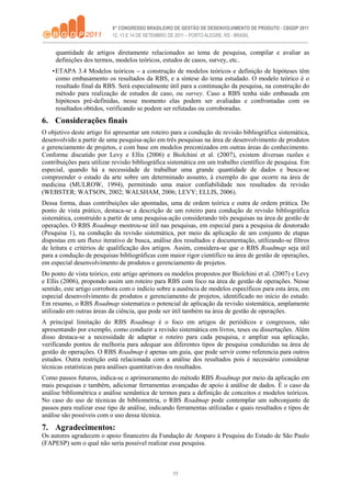 11
quantidade de artigos diretamente relacionados ao tema de pesquisa, compilar e avaliar as
definições dos termos, modelos teóricos, estudos de casos, survey, etc..
•ETAPA 3.4 Modelos teóricos – a construção de modelos teóricos e definição de hipóteses têm
como embasamento os resultados da RBS, e a síntese do tema estudado. O modelo teórico é o
resultado final da RBS. Será especialmente útil para a continuação da pesquisa, na construção do
método para realização de estudos de caso, ou survey. Caso a RBS tenha sido embasada em
hipóteses pré-definidas, nesse momento elas podem ser avaliadas e confrontadas com os
resultados obtidos, verificando se podem ser refutadas ou corroboradas.
6. Considerações finais
O objetivo deste artigo foi apresentar um roteiro para a condução de revisão bibliográfica sistemática,
desenvolvido a partir de uma pesquisa-ação em três pesquisas na área de desenvolvimento de produtos
e gerenciamento de projetos, e com base em modelos preconizados em outras áreas do conhecimento.
Conforme discutido por Levy e Ellis (2006) e Biolchini et al. (2007), existem diversas razões e
contribuições para utilizar revisão bibliográfica sistemática em um trabalho científico de pesquisa. Em
especial, quando há a necessidade de trabalhar uma grande quantidade de dados e busca-se
compreender o estado da arte sobre um determinado assunto, à exemplo do que ocorre na área de
medicina (MULROW, 1994), permitindo uma maior confiabilidade nos resultados da revisão
(WEBSTER; WATSON, 2002; WALSHAM, 2006; LEVY; ELLIS, 2006).
Dessa forma, duas contribuições são apontadas, uma de ordem teórica e outra de ordem prática. Do
ponto de vista prático, destaca-se a descrição de um roteiro para condução de revisão bibliográfica
sistemática, construído a partir de uma pesquisa-ação considerando três pesquisas na área de gestão de
operações. O RBS Roadmap mostrou-se útil nas pesquisas, em especial para a pesquisa de doutorado
(Pesquisa 1), na condução da revisão sistemática, por meio da aplicação de um conjunto de etapas
dispostas em um fluxo iterativo de busca, análise dos resultados e documentação, utilizando-se filtros
de leitura e critérios de qualificação dos artigos. Assim, considera-se que o RBS Roadmap seja útil
para a condução de pesquisas bibliográficas com maior rigor científico na área de gestão de operações,
em especial desenvolvimento de produtos e gerenciamento de projetos.
Do ponto de vista teórico, este artigo aprimora os modelos propostos por Biolchini et al. (2007) e Levy
e Ellis (2006), propondo assim um roteiro para RBS com foco na área de gestão de operações. Nesse
sentido, este artigo corrobora com o indício sobre a ausência de modelos específicos para esta área, em
especial desenvolvimento de produtos e gerenciamento de projetos, identificado no início do estudo.
Em resumo, o RBS Roadmap sistematiza o potencial de aplicação da revisão sistemática, amplamente
utilizado em outras áreas da ciência, que pode ser útil também na área de gestão de operações.
A principal limitação do RBS Roadmap é o foco em artigos de periódicos e congressos, não
apresentando por exemplo, como conduzir a revisão sistemática em livros, teses ou dissertações. Além
disso destaca-se a necessidade de adaptar o roteiro para cada pesquisa, e ampliar sua aplicação,
verificando pontos de melhoria para adequar aos diferentes tipos de pesquisa conduzidas na área de
gestão de operações. O RBS Roadmap é apenas um guia, que pode servir como referencia para outros
estudos. Outra restrição está relacionada com a análise dos resultados pois é necessário considerar
técnicas estatísticas para análises quantitativas dos resultados.
Como passos futuros, indica-se o aprimoramento do método RBS Roadmap por meio da aplicação em
mais pesquisas e também, adicionar ferramentas avançadas de apoio à análise de dados. É o caso da
análise bibliométrica e análise semântica de termos para a definição de conceitos e modelos teóricos.
No caso do uso de técnicas de bibliometria, o RBS Roadmap pode contemplar um subconjunto de
passos para realizar esse tipo de análise, indicando ferramentas utilizadas e quais resultados e tipos de
análise são possíveis com o uso dessa técnica.
7. Agradecimentos:
Os autores agradecem o apoio financeiro da Fundação de Amparo à Pesquisa do Estado de São Paulo
(FAPESP) sem o qual não seria possível realizar essa pesquisa.
 