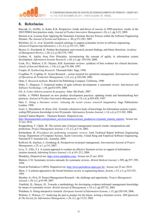12
8. Referências
Barczak, G.; Griffin, A; Kahn, K.B. Perspective: trends and drives of success in NPD practices: results of the
2003 PDMA best practices study. Journal of Product Innovation Management v.26, n.1, pp.3-23, 2009.
Bereton et al. Lessons from Applying the Sistematic Literature Review Process within the Software Engineering
Domain. The Journal of System and Software, v. 80, p.571-583, 2007.
Biolchini, J.C.A., et al. Scientific research ontology to support systematic review in software engineering.
Advanced Engineering Informatics, v.21, n.2, p.133-151, 2007.
Brown, S.; Eisenhardt, K. Product development: past research, present findings, and future directions. Academy
of Management Review, v.20, n.2, p.343-378, 1995.
Conboy, K. Agility from First Principles: reconstructing the concept of agility in information system
development. Information Systems Research, v.20, n.3, pp. 329-354, 2009.
Cook, D.J.; Mulrow, C.D.; Haynes, R.B. Systematic reviews: synthesis of best evidence for clinical decisions.
Annals of Internal Medicine, v.126, n.5, pp.376-380, 1997.
Cooper, H. Synthesizing Research. Thousand Oaks: Sage, 1998.
Coughlan, P.; Coghlan, D. Action Research – action research for operations management. International Journal
of Operations & Production Management, v.22, n.2, p.220-240, 2002.
Dane, F. Research methods. Brooks/Cole Publishing Company: California, 1990.
Dyba, T.; Dingsoyr, T. Empirical studies of agile software development: a systematic review. Information and
Software Technology, v.50, pp.833-859, 2008.
Gil, A. Como elaborar projetos de pesquisa. Atlas: São Paulo, 2007.
Griffin, A. PDMA Research on new product development practices: updating trends and benchmarking best
practices. Journal of Product Innovation Management, v.14, n.6, p.429-458, 1997.
Hart, C. Doing a literature review: releasing the social science research imagination. Sage Publications:
London, 1998.
Iivari, J.; Hirschheim, R; Klein, H.K. Towards a distinctive body of knowledge for information systems experts:
coding ISD process knowledge in two IS journals. Information Systems Journal, v.14, n.4, p.313-342, 2004.
Journal Citation Reports – Thomson Reuters. Disponível em:
http://thomsonreuters.com/products_services/science/science_products/a-z/journal_citation_reports/. Acesso em:
23 nov 2010.
Kioppenborg, T.; Opfer, W. The current state of project management research: trends, interpretations and
predictions. Project Management Journal, v.33, n.2, p.5-18, 2002.
Kitchenham, B. Procedures for performing systematic reviews, Joint Technical Report Software Engineering
Group, Department of Computer Science, Keele University, United King and Empirical Software Engineering,
National ICT Australia Ltd., Australia, 2004.
Kolltveit, B.; Karlsen, J.; Gronhaug, K. Perspectives on project management. International Journal of Project
Management, v.25, n.1, p.3-9, 2007.
Levy, Y.; Ellis, T.J. A system approach to conduct an effective literature review in support of information
systems research. Informing Science Journal, v.9, p.181-212, 2006.
Mendeley. Disponível em: http://www.mendeley.com/. Acesso em 23 nov 2010.
Mulrow, C.D. Systematic reviews rationale for systematic reviews. British Medical Journal, v.309, pp.597–599,
1994.
Portal de Periódicos CAPES. Disponível em: http://novo.periodicos.capes.gov.br/. Acesso em 23 nov 2010.
Shaw, J. A schema approach to the formal literature review in engineering theses. System, v.23, n.3, p.325-335,
1995.
Shenhar, A.; Dvir, D. Project Management Research - the challenge and opportunity. Project Management
Journal, v.38, n.2, p.93-99, 2007.
Tranfield, D.; Denyer, D., Towards a methodology for developing evidence-informed management knowledge
by means of systematic review. British Journal of Management, v.14, n.3, pp.207-22, 2003.
Walsham, G. Doing interpretive research. European Journal of Information Systems, v.15, pp.320-330, 2006.
Webster, J.; Watson, J.T. Analyzing the past to prepare for the future: writing a literature review. MIS Quarterly
& The Society for Information Management, v.26, n.2, pp.13-23, 2002.
 