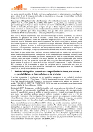 2
ser apenas a coleta e análise de dados empíricos, negligenciando os relacionamentos, ou as ligações
com o estado da arte de pesquisas publicadas na mesma área de estudo, que possam indicar correlação
do desenvolvimento de uma teoria.
Se a pesquisa bibliográfica receber a devida atenção e for conduzida com rigor e de forma sistemática
(WEBSTER; WATSON, 2002; WALSHAM, 2006; LEVY; ELLIS, 2006), esta permitirá que outros
pesquisadores possam fazer uso desses resultados com maior confiabilidade, possibilitando reutilizar
estudos já finalizados, focando apenas no tópico em que se deseja pesquisar. Além de economia de
tempo e recursos, os resultados de uma revisão sistemática permitem identificar lacunas na teoria que
podem ser exploradas por outros pesquisadores, mas que não foram identificadas em estudos
semelhantes devido à superficialidade e falta de rigor na revisão bibliográfica.
Para Shaw (1995) em determinadas áreas do conhecimento (por exemplo, engenharia) são vários os
problemas no progresso da teoria e conceitos. Cita-se como exemplo a área de gestão de
desenvolvimento de produtos. Muitos dos problemas em pesquisas nessa área ocorrem devido à falta
de estudos teóricos embasados em um método sistemático. Em muitos casos, parte do problema já está
solucionado e publicado, mas devido à quantidade de artigos publicados, inúmeras bases de dados e
periódicos, o processo de busca e identificação desses estudos torna-se um processo complexo e
exaustivo. Esse argumento é corroborado por Hart (1998) que enfatiza a importância de investigar e
compreender de forma ampla o corpo de conhecimento existente antes de iniciar uma pesquisa.
Uma forma de obter maior rigor e melhores níveis de confiabilidade em uma revisão bibliográfica é
adotar uma abordagem sistemática. Isso significa, definir uma estratégia e um método sistemático para
realizar buscas e analisar resultados, que permita a repetição por meio de ciclos contínuos até que os
objetivos da revisão sejam alcançados. Este artigo apresenta um roteiro desenvolvido para auxiliar
pesquisadores da área de gestão de operações, com foco em desenvolvimento de produtos e
gerenciamento de projetos, na condução de revisão bibliográfica sistemática. O roteiro foi intitulado
RBS Roadmap e foi desenvolvido a partir das melhores práticas preconizadas em áreas do
conhecimento que fazem uso dessa estratégia, combinada com uma pesquisa-ação em 3 pesquisas
científicas na área de gerenciamento de projetos.
2. Revisão bibliográfica sistemática: a experiência das áreas praticantes e
as possibilidades em desenvolvimento de produtos
A revisão sistemática é reconhecida por ser metódica, transparente e ser replicável, conforme
argumentam Cook et al. (1997) e Cooper (1998). Na área da medicina e suas inúmeras subáreas, o uso
de revisão sistemática tem sido frequente, e recentemente começa ganhar adeptos nas pesquisas em
gestão (TRANFIELD; DENYER; PALMINDER, 2003). Isso pode ser confirmado por artigos recentes
como o trabalho de Dyba e Dingsoyr (2008).
Cook et al. (1997) destaca que a revisão bibliográfica pode ser narrativa ou sistemática. O primeiro
tipo é baseado em uma descrição simplificada de estudos e informações sobre um determinado
assunto. O segundo tipo, apesar de também ter o caráter narrativo, é baseado na aplicação de métodos
com maior rigor científico, podendo alcançar melhores resultados e reduzir erros e o viés do
pesquisador responsável pela investigação. Esse processo permite ao pesquisador compilar dados,
refinar hipóteses, estimar tamanho de amostras, definir melhor o método de pesquisa a ser adotado
para aquele problema, e por fim definir direções para futuras pesquisas (COOK et al., 1997).
Nessa mesma linha de raciocínio, Mulrow (1994) enfatiza que revisões sistemáticas incluindo meta-
análise são atividades pouco valorizadas no mundo científico. No entanto, setores como saúde, estudos
demográficos e legisladores de políticas públicas necessitam fazer uso de revisão sistemática para
integrar e analisar de forma eficiente uma grande quantidade de informação, possibilitando a tomada
de decisão mais eficaz. Para Mulrow (1994), o uso de procedimentos sistemáticos aumenta a
confiabilidade e acuracidade das conclusões e resultados do estudo. Completa argumentando que
apesar da revisão sistemática consumir bastante tempo e recursos, ainda assim é mais rápido e custa
menos do que começar um novo estudo completo em uma área que já possui resultados publicados,
mas que não foram devidamente explorados (MULROW, 1994).
 