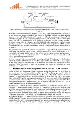 5
Figura 2. Representação do processo sistemático para revisão bibliográfica. Fonte: Adaptado de Biolchini et al.
(2007).
O modelo é semelhante ao proposto por Levy e Ellis (2006). O modelo proposto por Biolchini et al.
(2007) contempla o planejamento, execução e análise dos resultados, mas não enfatiza a necessidade
de conduzir a revisão bibliográfica em ciclos iterativos. Na fase de planejamento, por exemplo, são
definidos os objetivos da RBS e um protocolo é desenvolvido. Este protocolo detalha a questão central
de pesquisa, objetivos, palavras-chave, Strings de busca e o método de execução. Uma vez aprovado o
protocolo, começa a fase de execução. Nessa fase são identificados, selecionados e avaliados estudos
primários, seguindo os critérios de inclusão e exclusão estabelecidos no protocolo da RBS. Uma vez
selecionados os artigos primários, os dados são extraídos e compilados durante a fase de análise de
resultados.
Os autores indicam um ponto de avaliação após a primeira e segunda fase. Os resultados devem ser
avaliados e, se reprovados, deve-se retornar à fase de execução. Porém, o modelo não deixa explicito a
necessidade de realizar ciclos iterativos de busca, análise e compreensão, negligenciando o
aprendizado do pesquisador e não reaproveitando o conhecimento adquirido durante as buscas de
artigos, leitura e compreensão dos textos.
Existem outras propostas mais simplificadas. Por exemplo, Cooper (1998) descreve em detalhes como
desenvolver pesquisas bibliográficas na área das ciências sociais. Já o trabalho de Dybá e Dingsoyr
(2008) utiliza um método sistemático para revisão de artigos científicos da área de desenvolvimento de
software. Porém, em ambos os casos não apresentam um roteiro para aplicação de revisão
bibliográfica sistemática.
4. Desenvolvimento do roteiro para revisão sistemática – RBS Roadmap
Diante da ausência de modelos específicos, e da carência de propostas deste tipo, esse artigo apresenta
um roteiro para a condução de revisão sistemática na área de gestão de operações. O roteiro foi
construído por meio de uma pesquisa-ação (COUGHLAN; COGHLAN, 2002) e com base em roteiros
existentes, de outras áreas do conhecimento, como a proposta de Biolchini et al. (2007), o modelo de
Levy e Ellis (2006), seguido do procedimento utilizado por Dyba e Dingsøyr (2008). Em comum esses
modelos apresentaram maior aderência às necessidades da área de gestão de operações. Além disso,
não foi encontrada proposta específica para a área de gestão de operações, ou ainda para a área de
gestão de desenvolvimento de produtos e tecnologias.
O roteiro para a condução de revisão sistemática apresentado nesse artigo foi intitulado como RBS
Roadmap. O primeiro passo para sua construção foi elaborar uma versão do protocolo de pesquisa
com base nas propostas encontradas. A partir dessa versão inicial, adaptações foram realizadas para
adequar aos requisitos de aplicação em três pesquisas na área de gestão de operações com foco em
desenvolvimento de produtos e gerenciamento de projetos, identificadas nesse estudo como: Pesquisa
A, Pesquisa B e Pesquisa C. Em seguida é apresentada uma descrição de cada pesquisa.
O objetivo da Pesquisa A é identificar e analisar estudos que apresentam modelos teóricos e definições
para o conceito de agilidade. Trata-se de uma pesquisa de doutorado. Busca-se identificar estudos que
tragam definições para o conceito de agilidade que seja aplicável ao gerenciamento ágil de projetos;
analisar a correlação entre a teoria de gerenciamento ágil de projetos e o conceito de agilidade adotado
 