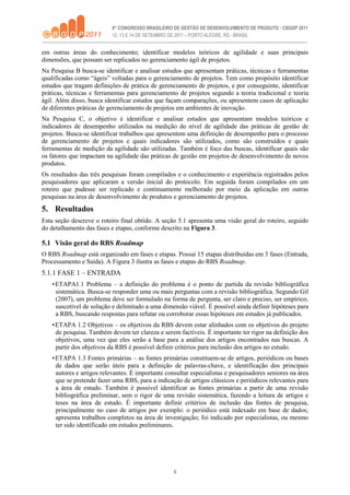 6
em outras áreas do conhecimento; identificar modelos teóricos de agilidade e suas principais
dimensões, que possam ser replicados no gerenciamento ágil de projetos.
Na Pesquisa B busca-se identificar e analisar estudos que apresentam práticas, técnicas e ferramentas
qualificadas como “ágeis” voltadas para o gerenciamento de projetos. Tem como propósito identificar
estudos que tragam definições de prática de gerenciamento de projetos, e por conseguinte, identificar
práticas, técnicas e ferramentas para gerenciamento de projetos segundo a teoria tradicional e teoria
ágil. Além disso, busca identificar estudos que façam comparações, ou apresentem casos de aplicação
de diferentes práticas de gerenciamento de projetos em ambientes de inovação.
Na Pesquisa C, o objetivo é identificar e analisar estudos que apresentam modelos teóricos e
indicadores de desempenho utilizados na medição do nível de agilidade das práticas de gestão de
projetos. Busca-se identificar trabalhos que apresentem uma definição de desempenho para o processo
de gerenciamento de projetos e quais indicadores são utilizados, como são construídos e quais
ferramentas de medição da agilidade são utilizadas. Também é foco das buscas, identificar quais são
os fatores que impactam na agilidade das práticas de gestão em projetos de desenvolvimento de novos
produtos.
Os resultados das três pesquisas foram compilados e o conhecimento e experiência registrados pelos
pesquisadores que aplicaram a versão inicial do protocolo. Em seguida foram compilados em um
roteiro que pudesse ser replicado e continuamente melhorado por meio da aplicação em outras
pesquisas na área de desenvolvimento de produtos e gerenciamento de projetos.
5. Resultados
Esta seção descreve o roteiro final obtido. A seção 5.1 apresenta uma visão geral do roteiro, seguido
do detalhamento das fases e etapas, conforme descrito na Figura 3.
5.1 Visão geral do RBS Roadmap
O RBS Roadmap está organizado em fases e etapas. Possui 15 etapas distribuídas em 3 fases (Entrada,
Processamento e Saída). A Figura 3 ilustra as fases e etapas do RBS Roadmap.
5.1.1 FASE 1 – ENTRADA
•ETAPA1.1 Problema – a definição do problema é o ponto de partida da revisão bibliográfica
sistemática. Busca-se responder uma ou mais perguntas com a revisão bibliográfica. Segundo Gil
(2007), um problema deve ser formulado na forma de pergunta, ser claro e preciso, ser empírico,
suscetível de solução e delimitado a uma dimensão viável. É possível ainda definir hipóteses para
a RBS, buscando respostas para refutar ou corroborar essas hipóteses em estudos já publicados.
•ETAPA 1.2 Objetivos – os objetivos da RBS devem estar alinhados com os objetivos do projeto
de pesquisa. Também devem ter clareza e serem factíveis. É importante ter rigor na definição dos
objetivos, uma vez que eles serão a base para a análise dos artigos encontrados nas buscas. A
partir dos objetivos da RBS é possível definir critérios para inclusão dos artigos no estudo.
•ETAPA 1.3 Fontes primárias – as fontes primárias constituem-se de artigos, periódicos ou bases
de dados que serão úteis para a definição de palavras-chave, e identificação dos principais
autores e artigos relevantes. É importante consultar especialistas e pesquisadores seniores na área
que se pretende fazer uma RBS, para a indicação de artigos clássicos e periódicos relevantes para
a área de estudo. Também é possível identificar as fontes primárias a partir de uma revisão
bibliográfica preliminar, sem o rigor de uma revisão sistemática, fazendo a leitura de artigos e
teses na área de estudo. É importante definir critérios de inclusão das fontes de pesquisa,
principalmente no caso de artigos por exemplo: o periódico está indexado em base de dados;
apresenta trabalhos completos na área de investigação; foi indicado por especialistas, ou mesmo
ter sido identificado em estudos preliminares.
 