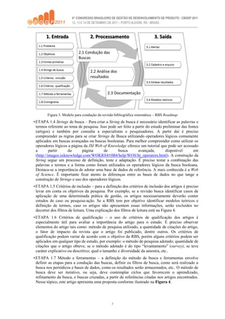 7
Figura 3. Modelo para condução da revisão bibliográfica sistemática – RBS Roadmap
•ETAPA 1.4 Strings de busca – Para criar a String de busca é necessário identificar as palavras e
termos referente ao tema de pesquisa. Isso pode ser feito a partir do estudo preliminar das fontes
(artigos) e também por consulta a especialistas e pesquisadores. A partir daí é preciso
compreender as regras para se criar Strings de Busca utilizando operadores lógicos comumente
aplicados em buscas avançadas ou buscas booleanas. Para melhor compreender como utilizar os
operadores lógicos a página da ISI Web of Knowledge oferece um tutorial que pode ser acessado
a partir da página de busca avançada, disponível em
(http://images.isiknowledge.com/WOKRS410B4/help/WOS/ht_operators.html). A construção da
String segue um processo de definição, teste e adaptação. É preciso testar a combinação das
palavras e termos e a forma como foram utilizados os operadores lógicos da busca booleana.
Destaca-se a importância de adotar uma base de dados de referência. A mais conhecida é a Web
of Science. É importante ficar atento às diferenças entre as bases de dados no que tange a
construção de Strings e uso dos operadores lógicos.
•ETAPA 1.5 Critérios de inclusão – para a definição dos critérios de inclusão dos artigos é preciso
levar em conta os objetivos da pesquisa. Por exemplo, se a revisão busca identificar casos de
aplicação de uma determinada prática de gestão, os artigos necessariamente deverão conter
estudos de caso ou pesquisa-ação. Se a RBS tem por objetivo identificar modelos teóricos e
definição de termos, caso os artigos não apresentem essas informações, serão excluídos no
decorrer dos filtros de leitura. Uma explicação dos filtros de leitura está na Figura 4.
•ETAPA 1.6 Critérios de qualificação – o uso de critérios de qualificação dos artigos é
especialmente útil para avaliar a importância do artigo para o estudo. É preciso observar
elementos do artigo tais como: método de pesquisa utilizado, a quantidade de citações do artigo,
o fator de impacto da revista que o artigo foi publicado, dentre outros. Os critérios de
qualificação podem variar de acordo com o objetivo da RBS, porém alguns critérios podem ser
aplicados em qualquer tipo de estudo, por exemplo: o método de pesquisa adotado; quantidade de
citações que o artigo obteve; se o método adotado é do tipo “levantamento” (survey); se teve
caráter explicativo ou descritivo; qual o tamanho e diversidade da amostra, etc..
•ETAPA 1.7 Método e ferramentas – a definição do método de busca e ferramentas envolve
definir as etapas para a condução das buscas, definir os filtros de busca, como será realizado a
busca nos periódicos e bases de dados, como os resultados serão armazenados, etc.. O método de
busca deve ser iterativo, ou seja, deve contemplar ciclos que favorecem o aprendizado,
refinamento da busca, e buscas cruzadas, a partir de referências citadas nos artigos encontrados.
Nesse tópico, este artigo apresenta uma proposta conforme ilustrado na Figura 4.
 