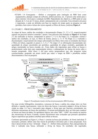 8
•ETAPA 1.8 Cronograma – Definir o cronograma para realização da RBS bem como
equipamentos, planejar compra de softwares, definir parcerias, etc.. É preciso estar atento para o
prazo máximo viável para a condução da RBS. Dependendo dos objetivos, a RBS pode ter uma
duração de 3, 6 ou até 12 meses, desde o planejamento até a conclusão. Essa estimativa de prazo
é importante, e pode ser definida com base no registro do tempo gasto na pesquisa em cada
periódico, bem como a leitura dos textos segundo os filtros de busca, conforme Figura 4.
5.1.2 FASE 2 – PROCESSAMENTO
As etapas de busca, análise dos resultados e documentação (Etapas 2.1, 2.2 e 2.3, respectivamente)
seguem um processo iterativo contendo 7 passos. Esse processo está ilustrado na Figura 4. Na Etapa
2.1 são realizadas as buscas, compreende os passos 1, 5 e 6. Na Etapa 2.2, é realizada a leitura e
análise dos resultados, ou seja, os filtros de leitura, passos 2, 3 e 4. Na Etapa 2.3, é realizada a
documentação e arquivamento dos artigos selecionados nos filtros, bem como os resultados das buscas
e filtros de leitura, seguindo os passos 2, 3, 4 e 7. Na etapa 2.3 as informações documentadas são:
quantidade de artigos encontrados por periódico, quantidade de artigos excluídos, quantidade de
artigos encontrados na busca cruzada, etc.. Esses dados são importantes para refinar as buscas e
posteriormente serão úteis para argumentação teórica e embasamento da síntese da teoria sobre o
assunto pesquisado. Além disso, é útil para outros pesquisadores que irão pesquisar temas
correlacionados, propondo um ponto inicial que reduz o tempo da RBS e possibilita melhor
direcionamento e foco na pesquisa.
Figura 4. Procedimento iterativo da fase de processamento, RBS Roadmap
Em uma revisão bibliográfica sistemática o processo de busca e análise dos artigos deve ser bem
definido e seguido rigorosamente. Antes do início das buscas é necessário adaptar a String de busca
criada na etapa 1.4. Isso é necessário para adequar a String para que funcione corretamente nos
diferentes mecanismos de busca dos periódicos. O mesmo procedimento deve ser feito para conduzir
as buscas nas bases de dados. Os operadores lógicos, tais como “OR”, “AND” são comuns na maioria
dos mecanismos de busca. Contudo, existem mecanismos mais avançados que possuem operadores
lógicos específicos que podem contribuir para refinar as buscas.
Conforme apresentado na Figura 4, o Passo 1 consiste na busca por periódico, de forma individual. É
necessário, portanto, definir uma lista inicial de periódicos relevantes para o tema pesquisado. Essa
lista é desenvolvida na Fase 1 (Entrada – Etapa 1.3 – Definir fontes primárias). Para cada periódico da
lista é realizada uma busca, utilizando a String de busca. Os resultados são registrados
 