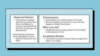 • Ticks become infected
with the virus when they
fed on the Blood of a
reservoir Animal that has
the Virus circulating in its
Bloodstream.
Most important reservoirs
are Small Rodents such as:
• Squirrel, Chipmunks and
Mice.
• Animal Reservoir to Animal Vector to Human.
• Person to person transmission is rare, and only
happens in Blood Transfusion.
Reservoir/Vector: Transmission:
Who is at risk?
• ·People who work or play outdoor are most likely
to be exposed to Ticks.
Incubation Period:
• ·Time from Tick bite to Onset of illness ranges from
about 1 to 14 days.
 