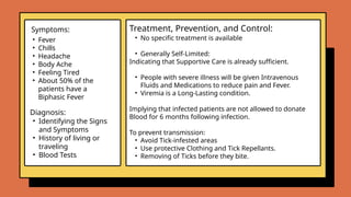 • Fever
• Chills
• Headache
• Body Ache
• Feeling Tired
• About 50% of the
patients have a
Biphasic Fever
• No specific treatment is available
• Generally Self-Limited:
Indicating that Supportive Care is already sufficient.
• People with severe illness will be given Intravenous
Fluids and Medications to reduce pain and Fever.
• Viremia is a Long-Lasting condition.
Implying that infected patients are not allowed to donate
Blood for 6 months following infection.
To prevent transmission:
• Avoid Tick-infested areas
• Use protective Clothing and Tick Repellants.
• Removing of Ticks before they bite.
.
Symptoms: Treatment, Prevention, and Control:
Diagnosis:
• Identifying the Signs
and Symptoms
• History of living or
traveling
• Blood Tests
 