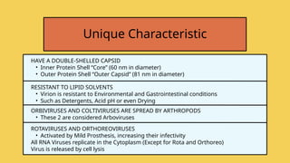 HAVE A DOUBLE-SHELLED CAPSID
• Inner Protein Shell “Core” (60 nm in diameter)
• Outer Protein Shell “Outer Capsid” (81 nm in diameter)
Unique Characteristic
RESISTANT TO LIPID SOLVENTS
• Virion is resistant to Environmental and Gastrointestinal conditions
• Such as Detergents, Acid pH or even Drying
ORBIVIRUSES AND COLTIVIRUSES ARE SPREAD BY ARTHROPODS
• These 2 are considered Arboviruses
ROTAVIRUSES AND ORTHOREOVIRUSES
• Activated by Mild Prosthesis, increasing their infectivity
All RNA Viruses replicate in the Cytoplasm (Except for Rota and Orthoreo)
Virus is released by cell lysis
 