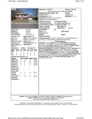 1 Per Page - Listing Report                                                                                                    Page 1 of 7



                                                         IRES MLS # : 650878                      PRICE: $139,900
                                                                         816 Iron Mountain Ct, Windsor 80550
                                                         RESIDENTIAL-DETACHED / INC                        ACTIVE
                                                         Locale: Windsor                                   County: Weld
                                                         Area/SubArea: 10/23                               Map Book: X - 0 - X
                                                         Subdivision: Mountain View 1st Filing
                                                         Legal: Win 1 MV2-38 L38 Blk 2
                                                         Total SqFt All Lvls:    1562 Basement SqFt:
                                                         Total Finished SqFt:    1562 Lower Level SqFt: 768
                                                         Finished SqFt w/o Bsmt: 1562 Main Level SqFt: 794
                                                         Upper Level SqFt:            Addl Upper Lvl:
                                                         # Garage Spaces:        1    Garage Type:      Attached
    Elementary:                Skyview                   Garage SqFt:            288
    Middle/Jr.:                Windsor                   Built: 1978                         SqFt Source:
    High School:               Windsor                   New Const: No
    School District:           Windsor Re-4              Builder:                            Model:
    Lot Size: 8686        Approx Acres: 0.2              New Const Notes:
    Elec: Xcel            Water: Town of Windsor         Listing Comments: 4 bdrm, 2 full bath home in central Windsor on a
    Gas: Xcel             Taxes: $1,163/2009             corner lot. 2 yr home warranty available with restrictions.
    PIN: 080720403011     Zoning: RES                                                Property Features
    Waterfront: No        Water Meter Inst: Yes         Land Size: <.25 Acre Style: Bi-Level Construction: Wood/Frame,
    Water Rights: No      Well Permit #:                Brick/Brick Veneer Roof: Composition Roof Location Description:
                                                        Deciduous Trees Fences: Partially Fenced, Wood Fence Road Access:
    HOA: No
                                                        City Street Road Surface At Property Line: Blacktop Road
    Bedrooms: 4       Baths: 2      Rough Ins: 0        Basement/Foundation: No Basement Heating: Forced Air Inclusions: No
    Baths Bsmt      Lwr Main      Upr Addl Total        Inclusions Design Features: Eat-in Kitchen, Washer/Dryer Hookups
    Full  0         1    1        0    0     2          Master Bedroom/Bath: Shared Master Bath, Full Master Bath Utilities:
                                                        Natural Gas, Electric Water/Sewer: City Water, City Sewer Ownership:
    3/4   0         0    0        0    0     0
                                                        Lender Owner/REO Possession: Delivery of Deed Property Disclosures:
    1/2   0         0    0        0    0     0          No Property Disclosure, Home Warranty Flood Plain: Minimal Risk
    All Bedrooms Conform: Yes                           Possible Usage: Single Family New Financing/Lending: Cash,
    Rooms         Level Length       Width    Floor     Conventional, FHA, VA
    Master Bd     L     13           23       Carpet
    Bedroom 2     U     9            12       Carpet
    Bedroom 3     U     9            10       Carpet
    Bedroom 4     L     9            11       Carpet
    Bedroom 5     -     -            -        -
    Dining room -       -            -        -
    Family room -       -            -        -
    Great room    -     -            -        -
    Kitchen       U     9            14       Vinyl
    Laundry       -     -            -        -
    Living room U       12           15       Carpet
    Rec room      -     -            -        -
    Study/Office -      -            -        -




                  Contact: Shannan Zitney Phone: 970-689-2721 Cell: 970-689-2721 Email: Szitney@remax.net
                                Office: RE/MAX Action Brokers-Centerra Phone: 970-612-9200
                                         LA: Gary Harper LO: RE/MAX Advanced Inc.


                    Prepared For: www.ShannanRealEstate.com - Prepared By: Shannan Zitney - Apr 21, 2011 5:42:56 AM
         Information deemed reliable but not guaranteed. MLS content and images Copyright 1995-2011, IRES LLC. All rights reserved.




http://www.iresis.com/MLS/awa/reports/listing?reportName=One_per_Page                                                            4/21/2011
 