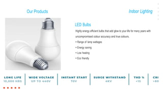 Our Products Indoor Lighting
LED Bulbs
Highly energy efficient bulbs that add glow to your life for many years with
uncompromised colour accuracy and true colours.
• Range of lamp wattages
• Energy saving
• Low heating
• Eco friendly
 