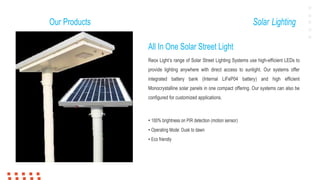 Our Products Solar Lighting
All In One Solar Street Light
Reox Light’s range of Solar Street Lighting Systems use high-efficient LEDs to
provide lighting anywhere with direct access to sunlight. Our systems offer
integrated battery bank (Internal LiFeP04 battery) and high efficient
Monocrystalline solar panels in one compact offering. Our systems can also be
configured for customized applications.
• 100% brightness on PIR detection (motion sensor)
• Operating Mode: Dusk to dawn
• Eco friendly
 