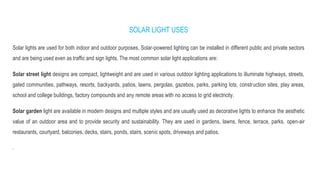 SOLAR LIGHT USES
Solar lights are used for both indoor and outdoor purposes. Solar-powered lighting can be installed in different public and private sectors
and are being used even as traffic and sign lights. The most common solar light applications are:
Solar street light designs are compact, lightweight and are used in various outdoor lighting applications to illuminate highways, streets,
gated communities, pathways, resorts, backyards, patios, lawns, pergolas, gazebos, parks, parking lots, construction sites, play areas,
school and college buildings, factory compounds and any remote areas with no access to grid electricity.
Solar garden light are available in modern designs and multiple styles and are usually used as decorative lights to enhance the aesthetic
value of an outdoor area and to provide security and sustainability. They are used in gardens, lawns, fence, terrace, parks, open-air
restaurants, courtyard, balconies, decks, stairs, ponds, stairs, scenic spots, driveways and patios.
.
 