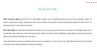 SOLAR LIGHT USES
Solar emergency lights are known to be a dependable accessory and fit versatile applications such as rescue operations, hiking, car
repairs, home security, fishing, camping and other outdoor activities. These lights are useful during power outages and often have an in-
built power bank to charge electronic devices
Solar flood lights and spot lights provide focused lighting and can be used where illumination is required in a broad-light angle such as
concert halls, huge parking lots, boulevards, sports fields, military and civilian security installations, façade lighting, airports, manufacturing
plants and architectural buildings and monuments.
Indoor solar lights are used as an alternate power source and sometimes as a main source. They offer different features and are typically
connected to solar panels installed on the top of the building.
 