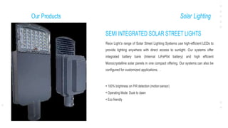 Our Products Solar Lighting
SEMI INTEGRATED SOLAR STREET LIGHTS
Reox Light’s range of Solar Street Lighting Systems use high-efficient LEDs to
provide lighting anywhere with direct access to sunlight. Our systems offer
integrated battery bank (Internal LiFeP04 battery) and high efficient
Monocrystalline solar panels in one compact offering. Our systems can also be
configured for customized applications. .
• 100% brightness on PIR detection (motion sensor)
• Operating Mode: Dusk to dawn
• Eco friendly
 
