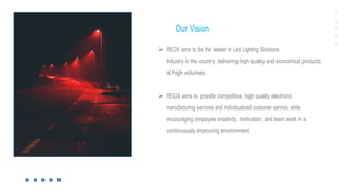 Our Vision
 REOX aims to be the leader in Led Lighting Solutions
Industry in the country, delivering high quality and economical products
at high volumes.
 REOX aims to provide competitive, high quality electronic
manufacturing services and individualized customer service, while
encouraging employee creativity, motivation, and team work in a
continuously improving environment.
 