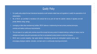 Quality Policy
• Our quality policy adopts the best international standards as well maintains related laws and regulations to satisfy the expectations of all
stakeholders.
• We, at REOX. are committed to manufacture LED products that at any point will meet the customer, statutory & regulatory and shall
provide effective energy savings.
• Leveraging on Best class manufacturing facilities, REOX believes in implementing the best process practices,techniques,
controls and seeks continuous improvements.
• The core basis of our quality policy revolves around the concept that every product & material entering or exiting the factory must be
validated and tested using strict parameters and that no sub-standard product enters or exits the Company.
• REOX aims to provide competitive, high quality electronic manufacturing services and individualized customer service, while
encouraging employee creativity, motivation, and team work in a continuously improving environment.
 