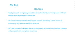 What We Do
Sourcing
• Selecting a successful sourcing strategy is essential in order to achieve the right price in the right location with the right
reliability and quality levels and at the right time.
• With access to and strategic relationships with BEST suppliers across India ,REOX also helps customers insourcing and
procurement of high- calibre raw materials and components
• REOX takes advantage of our knowledge base and purchasing power to help customers source high quality components
and raw materials at the most optimum time and cost.
 