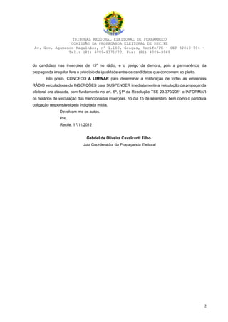 TRIBUNAL REGIONAL ELEITORAL DE PERNAMBUCO
                 COMISSÃO DA PROPAGANDA ELEITORAL DE RECIFE
 Av. Gov. Agamenon Magalhães, nº 1.160, Graças, Recife/PE - CEP 52010-904 -
                Tel.: (81) 4009-9371/70, Fax: (81) 4009-9969


do candidato nas inserções de 15” no rádio, e o perigo da demora, pois a permanência da
propaganda irregular fere o princípio da igualdade entre os candidatos que concorrem ao pleito.
       Isto posto, CONCEDO A LIMINAR para determinar a notificação de todas as emissoras
RÁDIO veiculadoras de INSERÇÕES para SUSPENDER imediatamente a veiculação da propaganda
eleitoral ora atacada, com fundamento no art. 6º, §1º da Resolução TSE 23.370/2011 e INFORMAR
os horários de veiculação das mencionadas inserções, no dia 15 de setembro, bem como o partido/a
coligação responsável pela indigitada mídia.
               Devolvam-me os autos.
               PRI.
                Recife, 17/11/2012


                               Gabriel de Oliveira Cavalcanti Filho
                             Juiz Coordenador da Propaganda Eleitoral




                                                                                                  2
 