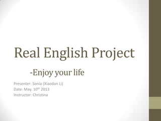 Real English Project
-Enjoy your life
Presenter: Sonia (Xiaodan Li)
Date: May. 10th 2013
Instructor: Christina
 