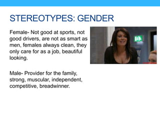 STEREOTYPES: GENDER
Female- Not good at sports, not
good drivers, are not as smart as
men, females always clean, they
only care for as a job, beautiful
looking.
Male- Provider for the family,
strong, muscular, independent,
competitive, breadwinner.
 