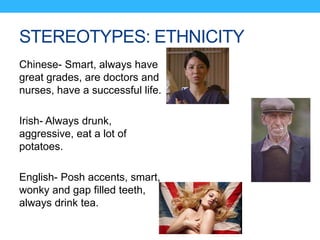 STEREOTYPES: ETHNICITY
Chinese- Smart, always have
great grades, are doctors and
nurses, have a successful life.
Irish- Always drunk,
aggressive, eat a lot of
potatoes.
English- Posh accents, smart,
wonky and gap filled teeth,
always drink tea.
 
