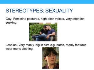 STEREOTYPES: SEXUALITY
Gay- Feminine postures, high pitch voices, very attention
seeking.
Lesbian- Very manly, big in size e.g. butch, manly features,
wear mens clothing.
 