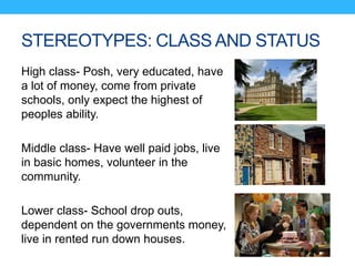 STEREOTYPES: CLASS AND STATUS
High class- Posh, very educated, have
a lot of money, come from private
schools, only expect the highest of
peoples ability.
Middle class- Have well paid jobs, live
in basic homes, volunteer in the
community.
Lower class- School drop outs,
dependent on the governments money,
live in rented run down houses.
 