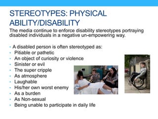 STEREOTYPES: PHYSICAL
ABILITY/DISABILITY
The media continue to enforce disability stereotypes portraying
disabled individuals in a negative un-empowering way.
• A disabled person is often stereotyped as:
• Pitiable or pathetic
• An object of curiosity or violence
• Sinister or evil
• The super cripple
• As atmosphere
• Laughable
• His/her own worst enemy
• As a burden
• As Non-sexual
• Being unable to participate in daily life
 