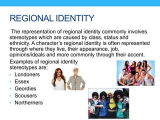 REGIONAL IDENTITY
The representation of regional identity commonly involves
stereotypes which are caused by class, status and
ethnicity. A character’s regional identity is often represented
through where they live, their appearance, job,
opinions/ideals and more commonly through their accent.
Examples of regional identity
stereotypes are:
• Londoners
• Essex
• Geordies
• Scousers
• Northerners
 