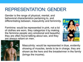 REPRESENTATION: GENDER
Gender is the range of physical, mental, and
behavioral characteristics pertaining to, and
differentiating between, masculinity and femininity.
Feminine: would be represented in pink, not a lot
of clothes are worn, they categorize it by making
the feminine people very emotional and beautiful,
they are often found talking about sex, and they
are always reliant on men.
Masculinity: would be represented in blue, evidently
showing of muscles, tends to be in charge, they are
shown as the hero and the breadwinner in the family
(brings the income).
 