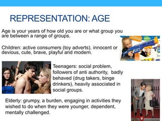 REPRESENTATION: AGE
Age is your years of how old you are or what group you
are between a range of groups.
Children: active consumers (toy adverts), innocent or
devious, cute, brave, playful and modern.
Teenagers: social problem,
followers of anti authority, badly
behaved (drug takers, binge
drinkers), heavily associated in
social groups.
Elderly: grumpy, a burden, engaging in activities they
wished to do when they were younger, dependent,
mentally challenged.
 