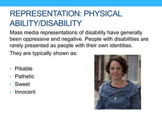 REPRESENTATION: PHYSICAL
ABILITY/DISABILITY
Mass media representations of disability have generally
been oppressive and negative. People with disabilities are
rarely presented as people with their own identities.
They are typically shown as:
• Pitiable
• Pathetic
• Sweet
• Innocent
 