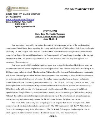 FOR IMMEDIATE RELEASE
State Rep. W. Curtis Thomas
D-Philadelphia
www.pahouse.com/Thomas
Contact: Marilyn Kai Jewett
215/560-3261
mjewett@pahouse.net
STATEMENT
State Rep. W. Curtis Thomas:
Sale of William Penn is Illegal
June 24, 2014
I am increasingly angered by the blatant disregard of the interests and wishes of the residents of the
communities East of Broad Street regarding the closing and illegal sale of William Penn High School to Temple
University. In 2001, Mayor John Street and Governor Mark Schweiker reached an agreement that transferred
control of the School District of Philadelphia to the Commonwealth of Pennsylvania. According to the law that
established the SRC, the governor appoints three of the SRC members, while the mayor of appoints two
members of the commission.
Four years ago, the SRC concluded that there was a need to keep William Penn High School open, but
would have to close the school temporarily to address capital needs. The consensus was that it would reopen in
2014 as a career technical school. Members of the William Penn Development Coalition have met consistently
with School District Superintendent William Hite who assured them as recently as May, that William Penn was
not on the disposition list of schools to be sold. To my knowledge, there has been no formal resolution to
reverse that decision or to turn the property over to the city. That’s why it’s troubling to me that on June 12, the
Philadelphia Industrial Development Corporation contacted the William Penn Coalition, and told them to put
$15 million on the table by June 13 or their proposal would be dismissed. That is unheard of and illegal,
especially since Temple University was the only other party interested in acquiring the William Penn property.
Although the coalition submitted their proposal for the reopening of the school as an educational center and
building trades program in a timely manner, the fix was obviously in for Temple to win the bid.
First of all, PIDC and the city have no legal right to sell property that doesn’t belong to them. State
control of the school district also includes their property. The SRC must comply with the PA Public School
Code in all matters pertaining to the school district. The PA School Code requires that hearings be held to
allow a period of public comment before a school is closed and sold. That was never done.
-MORE-
 