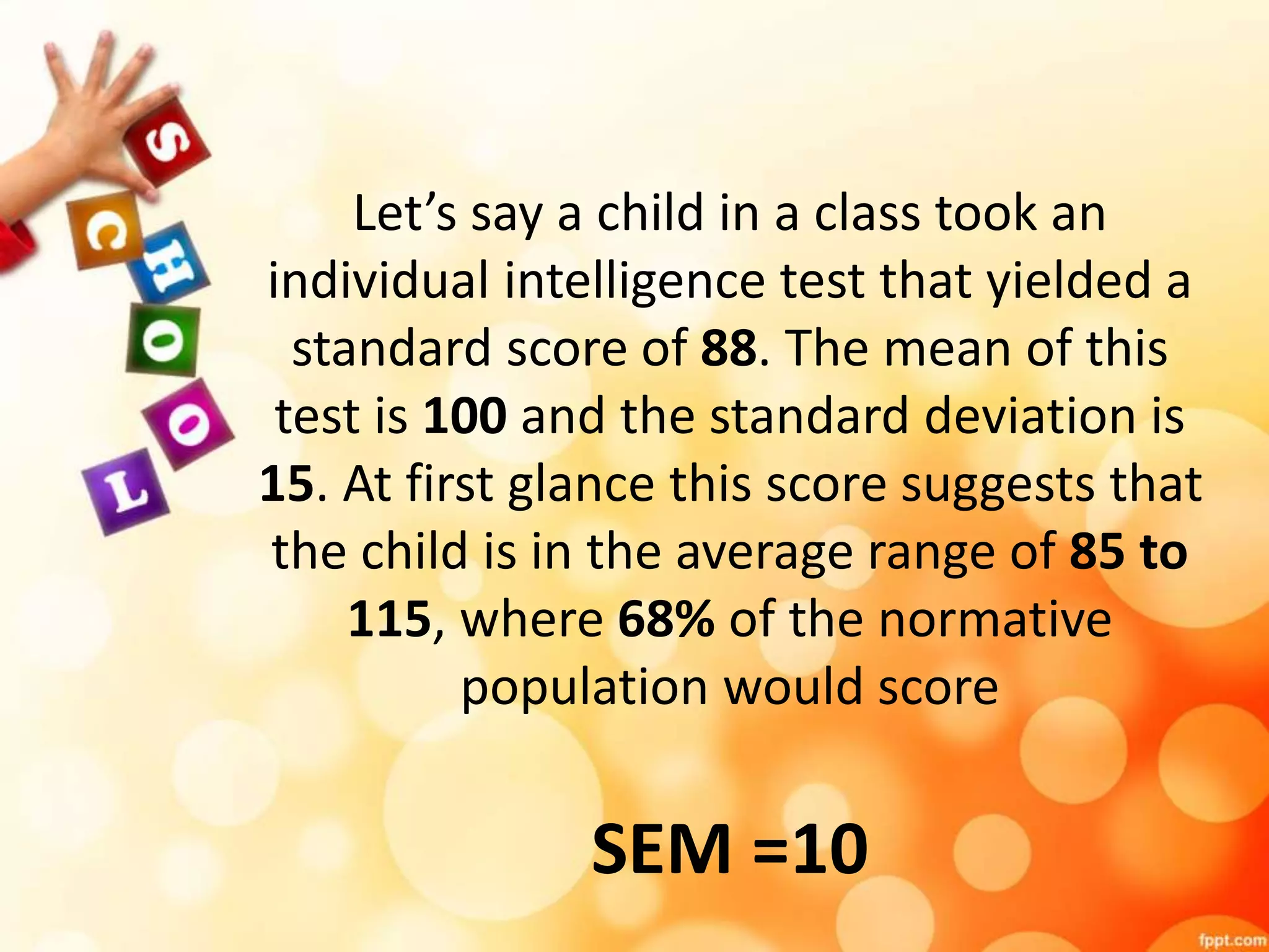 Let’s say a child in a class took an 
individual intelligence test that yielded a 
standard score of 88. The mean of this 
test is 100 and the standard deviation is 
15. At first glance this score suggests that 
the child is in the average range of 85 to 
115, where 68% of the normative 
population would score 
SEM =10 
 