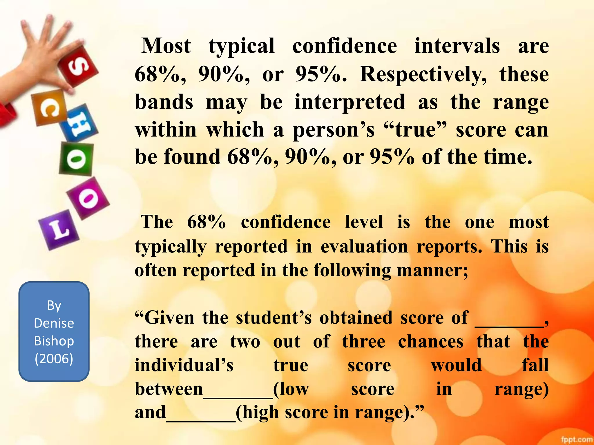 Most typical confidence intervals are 
68%, 90%, or 95%. Respectively, these 
bands may be interpreted as the range 
within which a person’s “true” score can 
be found 68%, 90%, or 95%of the time. 
The 68% confidence level is the one most 
typically reported in evaluation reports. This is 
often reported in the following manner; 
“Given the student’s obtained score of _______, 
there are two out of three chances that the 
individual’s true score would fall 
between_______(low score in range) 
and_______(high score in range).” 
By 
Denise 
Bishop 
(2006) 
 