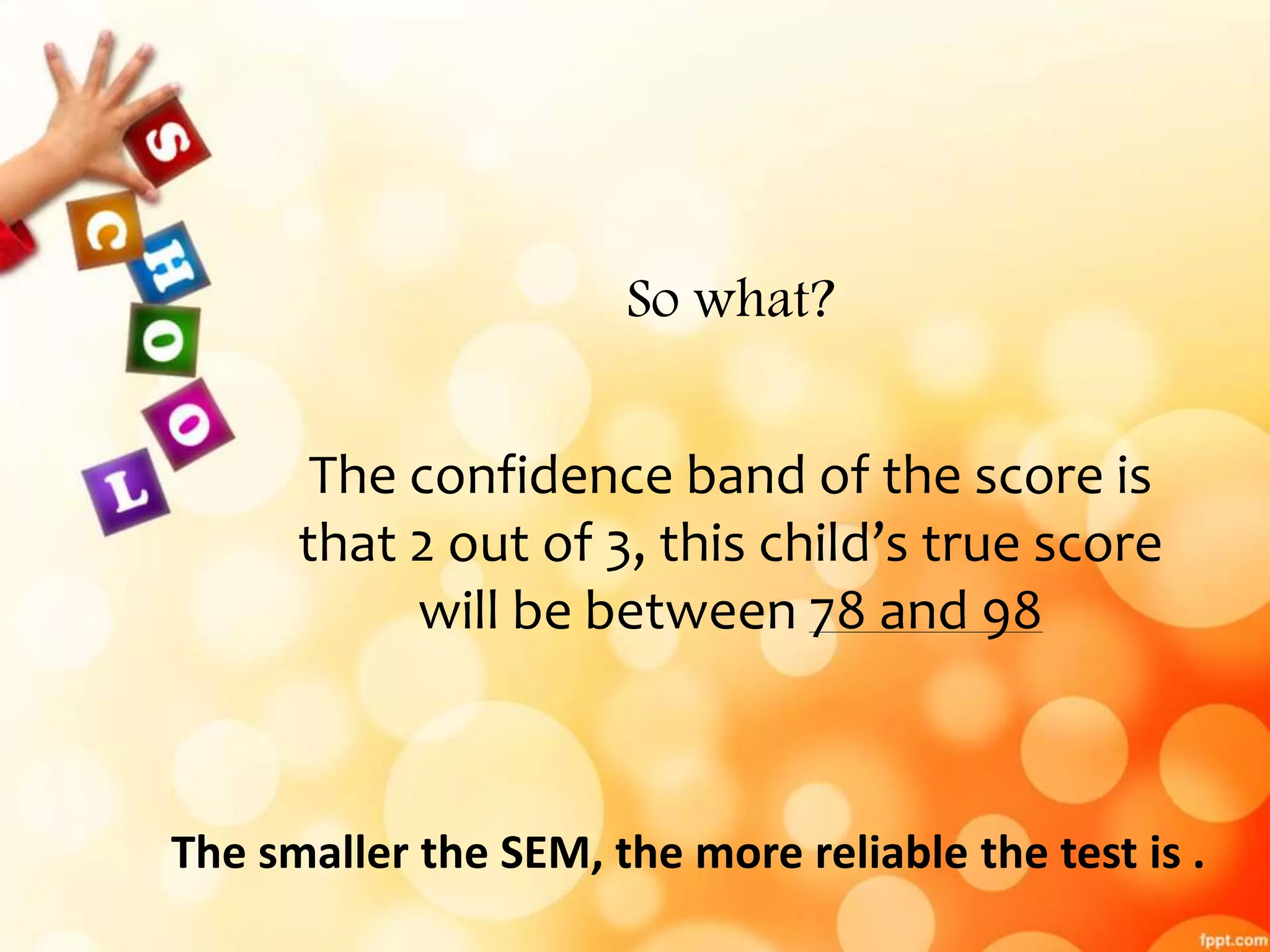 So what? 
The confidence band of the score is 
that 2 out of 3, this child’s true score 
will be between 78 and 98 
The smaller the SEM, the more reliable the test is . 
 