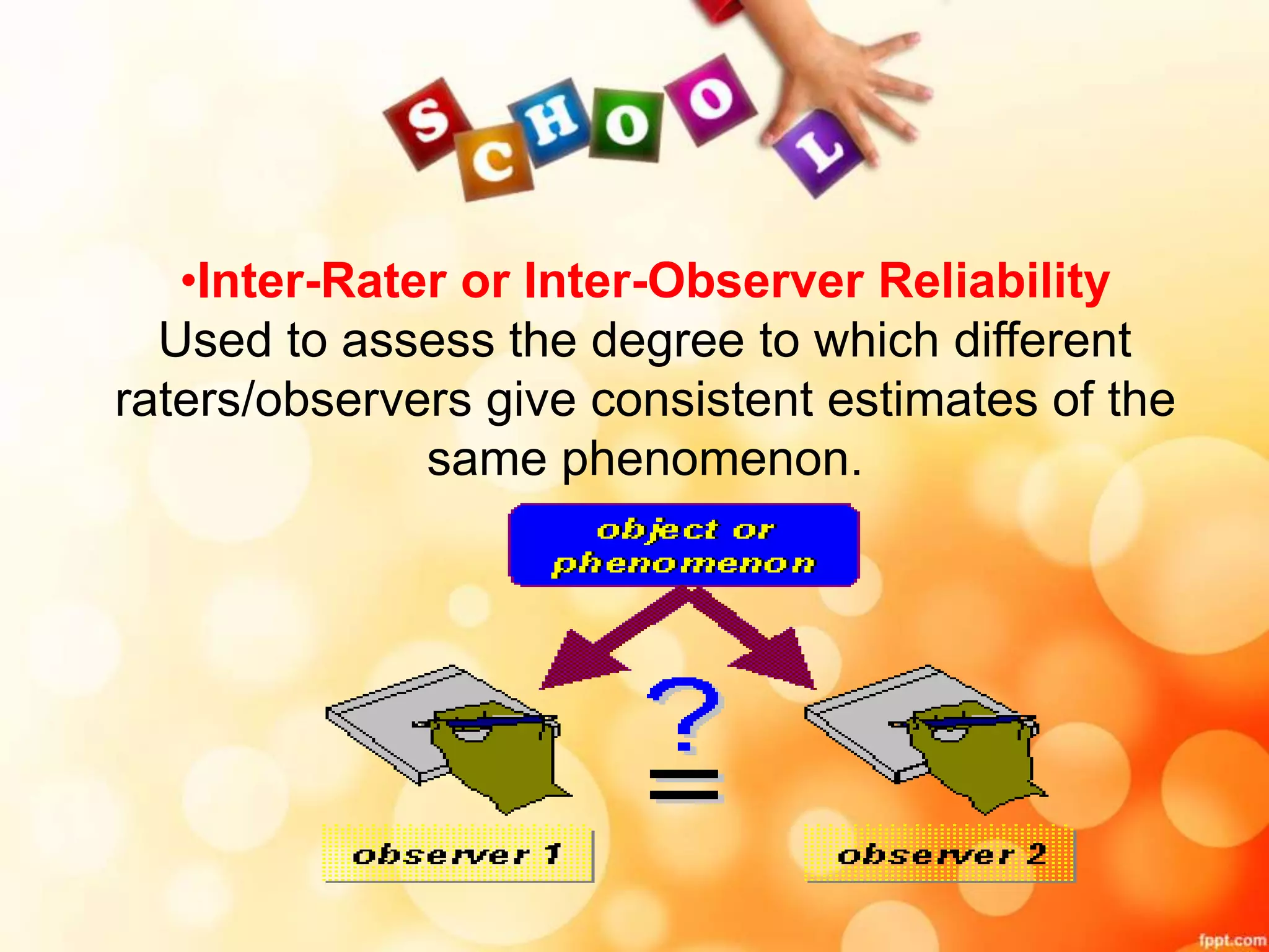 •Inter-Rater or Inter-Observer Reliability 
Used to assess the degree to which different 
raters/observers give consistent estimates of the 
same phenomenon. 
 