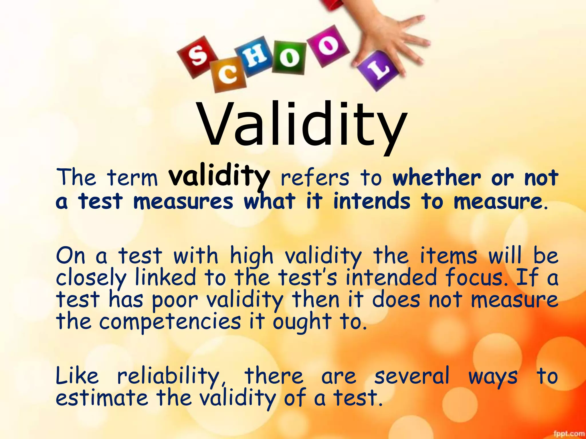 Validity 
The term validity refers to whether or not 
a test measures what it intends to measure. 
On a test with high validity the items will be 
closely linked to the test’s intended focus. If a 
test has poor validity then it does not measure 
the competencies it ought to. 
Like reliability, there are several ways to 
estimate the validity of a test. 
 