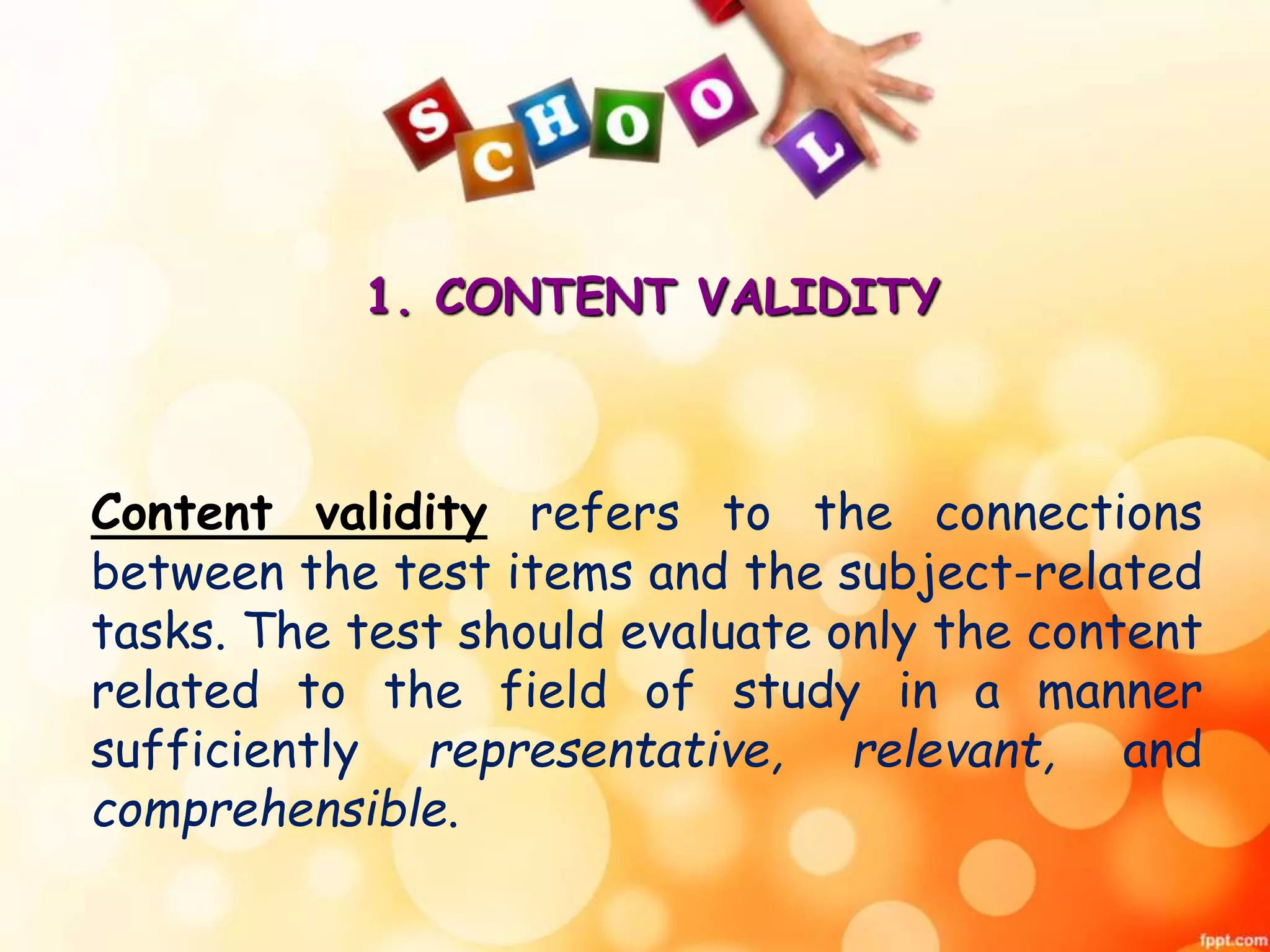 1. CONTENT VALIDITY 
Content validity refers to the connections 
between the test items and the subject-related 
tasks. The test should evaluate only the content 
related to the field of study in a manner 
sufficiently representative, relevant, and 
comprehensible. 
 