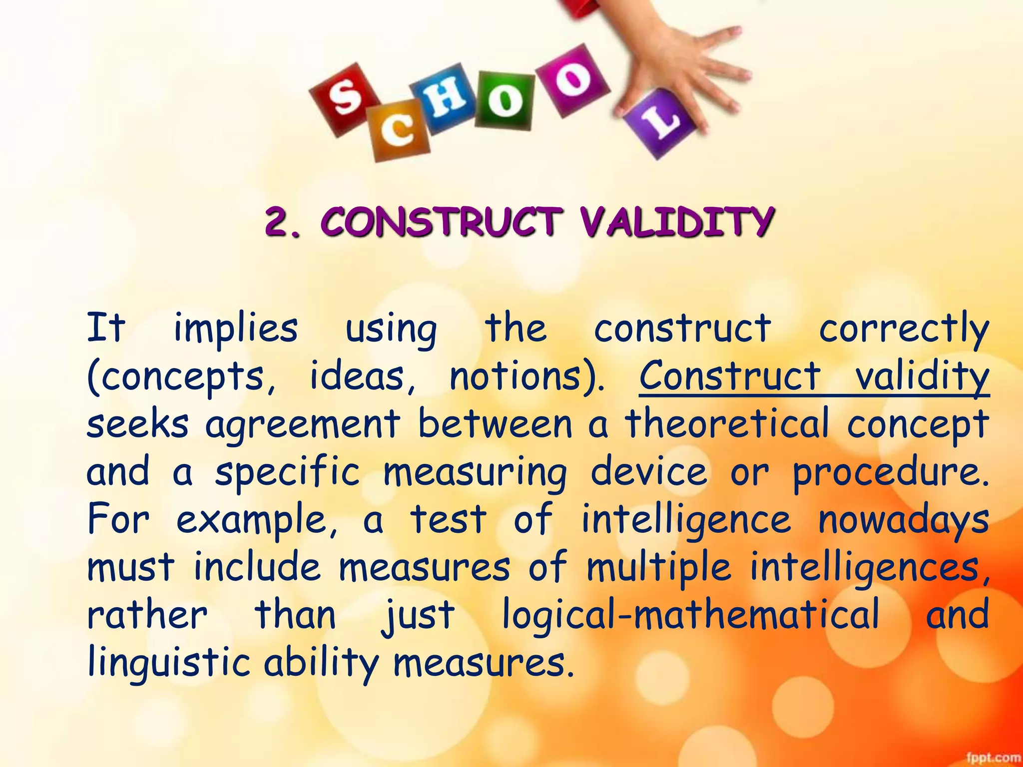 2. CONSTRUCT VALIDITY 
It implies using the construct correctly 
(concepts, ideas, notions). Construct validity 
seeks agreement between a theoretical concept 
and a specific measuring device or procedure. 
For example, a test of intelligence nowadays 
must include measures of multiple intelligences, 
rather than just logical-mathematical and 
linguistic ability measures. 
 