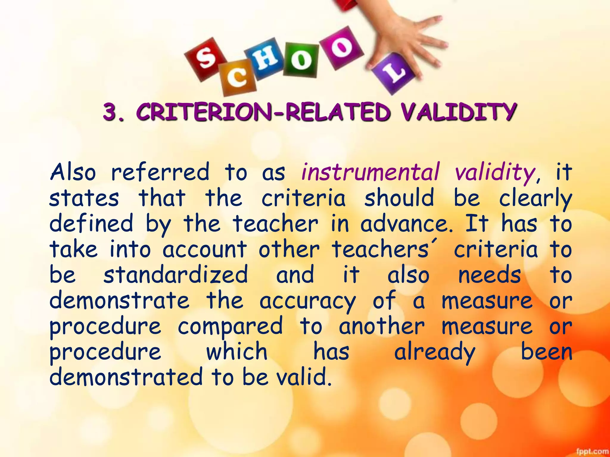 3. CRITERION-RELATED VALIDITY 
Also referred to as instrumental validity, it 
states that the criteria should be clearly 
defined by the teacher in advance. It has to 
take into account other teachers´ criteria to 
be standardized and it also needs to 
demonstrate the accuracy of a measure or 
procedure compared to another measure or 
procedure which has already been 
demonstrated to be valid. 
 