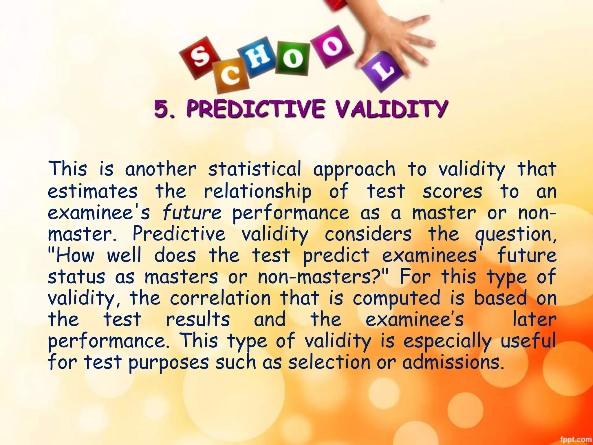 5. PREDICTIVE VALIDITY 
This is another statistical approach to validity that 
estimates the relationship of test scores to an 
examinee's future performance as a master or non-master. 
Predictive validity considers the question, 
"How well does the test predict examinees' future 
status as masters or non-masters?" For this type of 
validity, the correlation that is computed is based on 
the test results and the examinee’s later 
performance. This type of validity is especially useful 
for test purposes such as selection or admissions. 
 