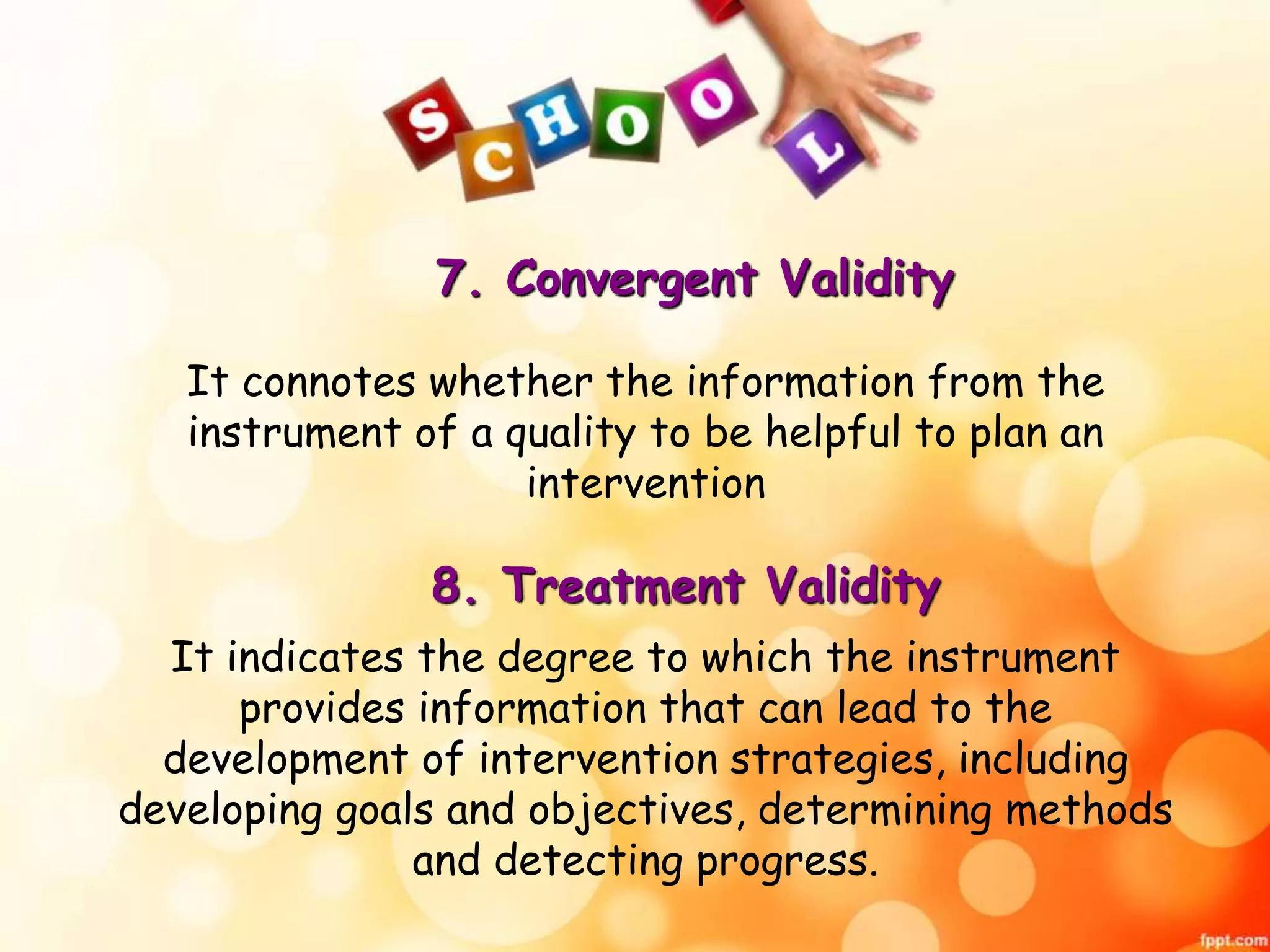 7. Convergent Validity 
It connotes whether the information from the 
instrument of a quality to be helpful to plan an 
intervention 
8. Treatment Validity 
It indicates the degree to which the instrument 
provides information that can lead to the 
development of intervention strategies, including 
developing goals and objectives, determining methods 
and detecting progress. 
 