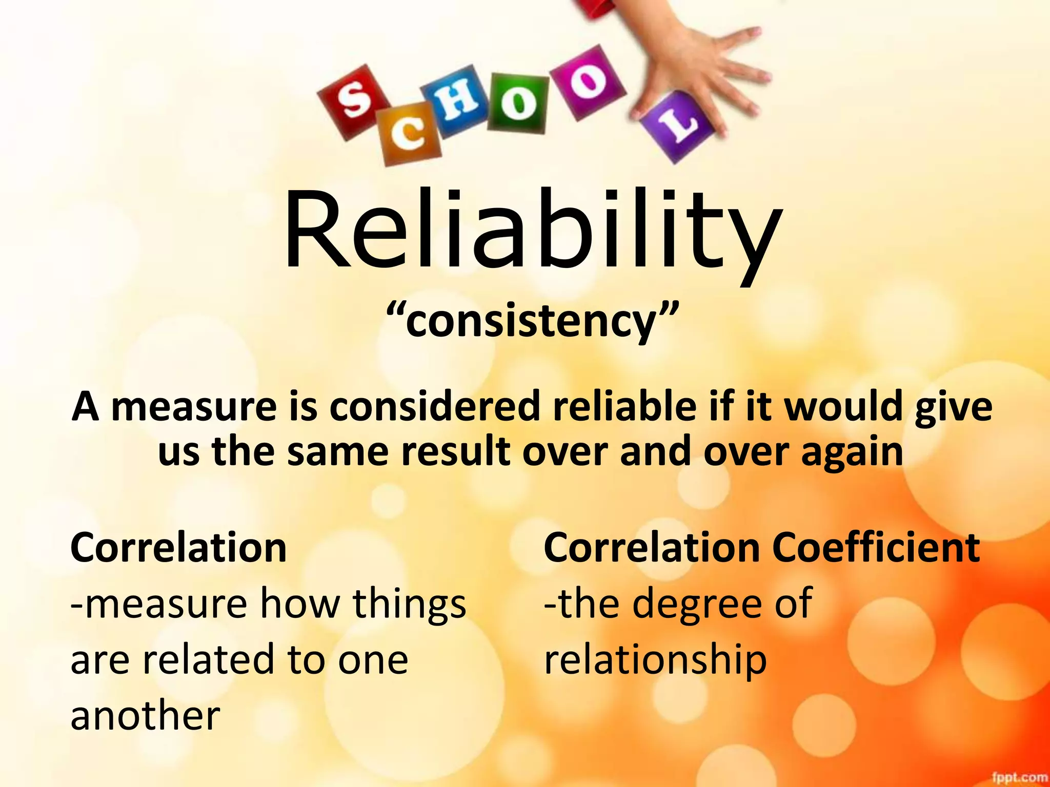 Reliability 
“consistency” 
A measure is considered reliable if it would give 
us the same result over and over again 
Correlation 
-measure how things 
are related to one 
another 
Correlation Coefficient 
-the degree of 
relationship 
 
