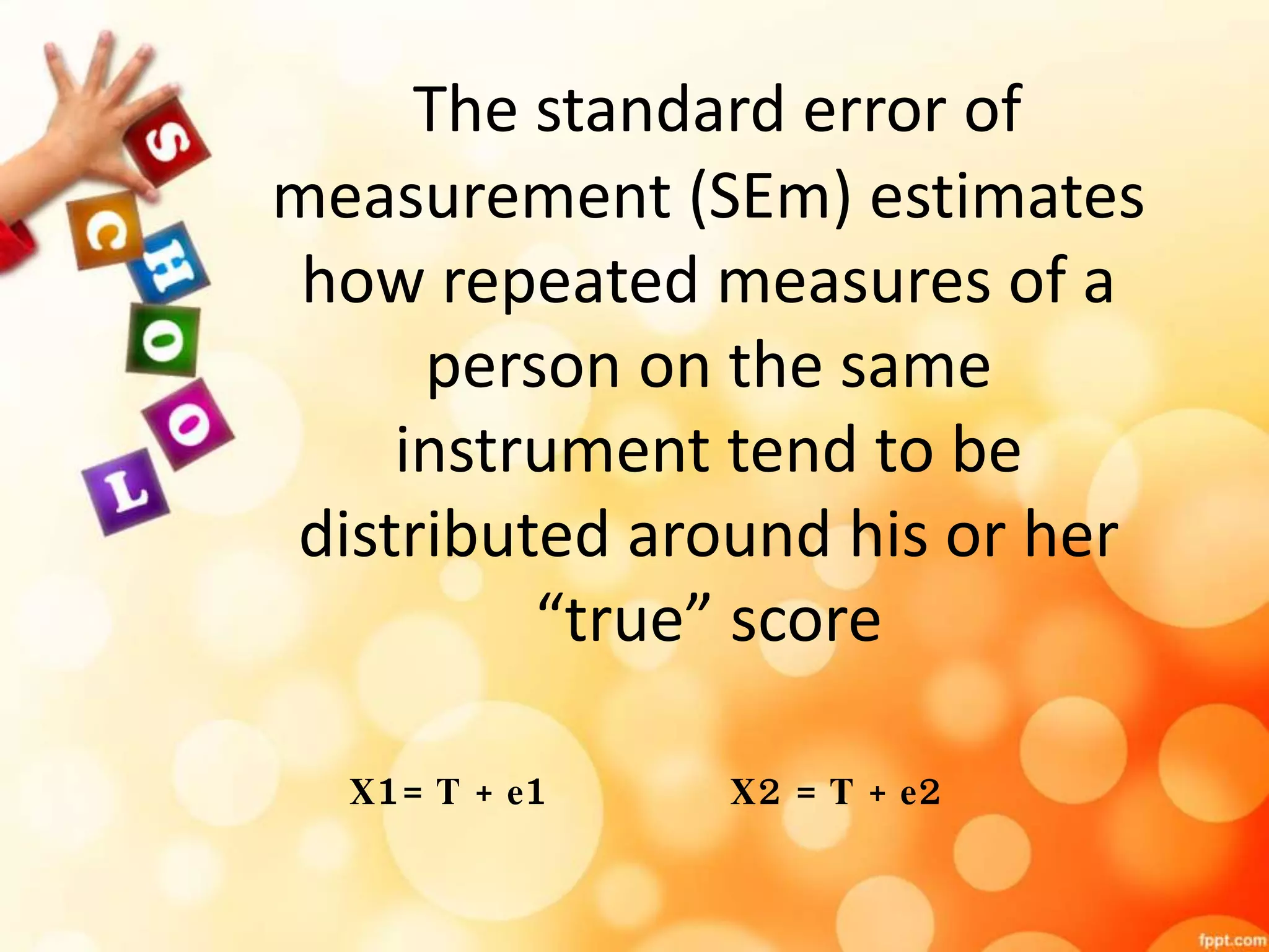 The standard error of 
measurement (SEm) estimates 
how repeated measures of a 
person on the same 
instrument tend to be 
distributed around his or her 
“true” score 
X1= T + e1 X2 = T + e2 
 